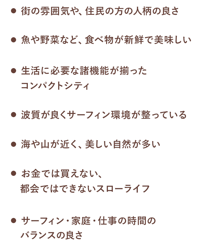街の雰囲気や、住民の方の人柄の良さ / 海や山が近く、美しい自然が多い / 魚や野菜など、食べ物が新鮮で美味しい / お金では買えない、都会ではできないスローライフ / 生活に必要な諸機能が揃ったコンパクトシティ / サーフィン・家庭・仕事の時間のバランスの良さ / 波質が良くサーフィン環境が整っている