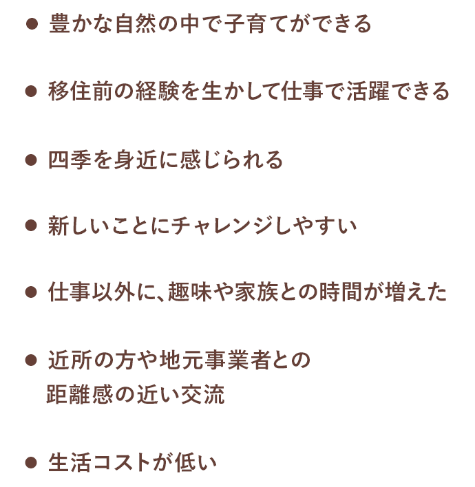 豊かな自然の中で子育てができる / 仕事以外に、趣味や家族との時間が増えた / 移住前の経験を生かして仕事で活躍できる / 近所の方や地元事業者との距離感の近い交流 / 四季を身近に感じられる / 生活コストが低い / 新しいことにチャレンジしやすい